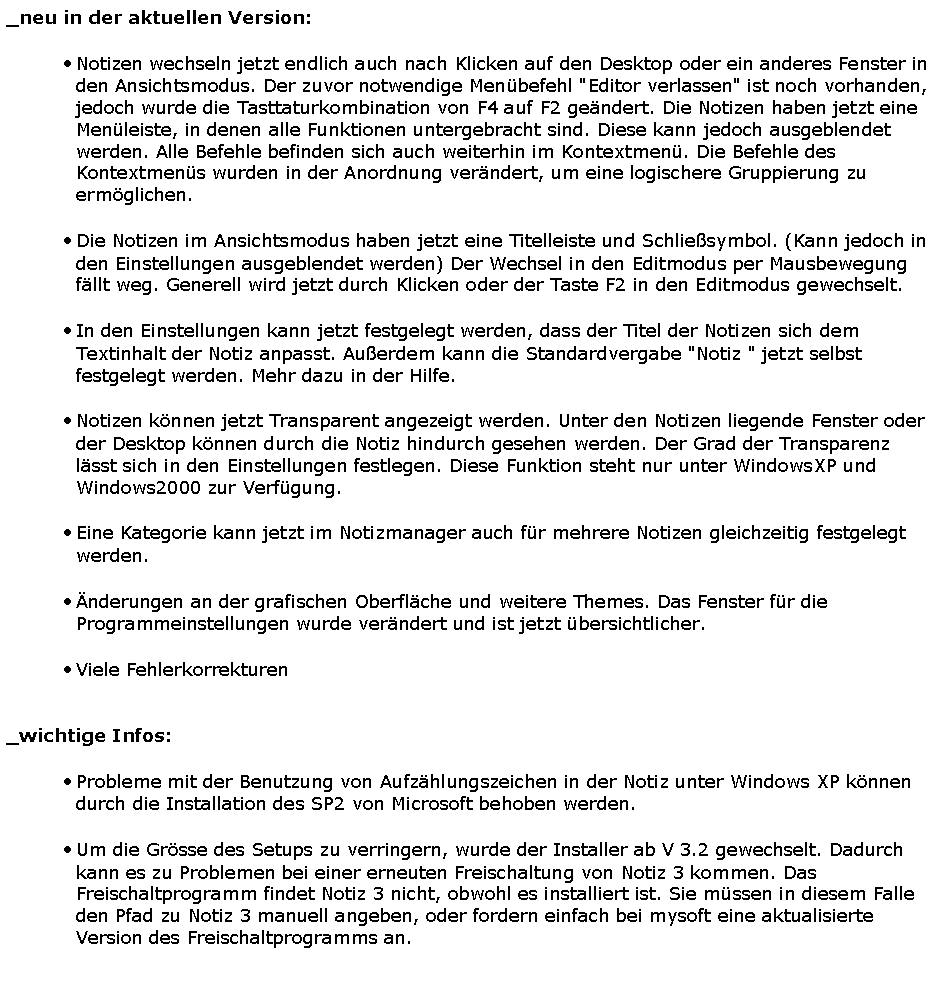 Textfeld: _neu in der aktuellen Version:Notizen wechseln jetzt endlich auch nach Klicken auf den Desktop oder ein anderes Fenster in den Ansichtsmodus. Der zuvor notwendige Men�befehl "Editor verlassen" ist noch vorhanden, jedoch wurde die Tasttaturkombination von F4 auf F2 ge�ndert. Die Notizen haben jetzt eine Men�leiste, in denen alle Funktionen untergebracht sind. Diese kann jedoch ausgeblendet werden. Alle Befehle befinden sich auch weiterhin im Kontextmen�. Die Befehle des Kontextmen�s wurden in der Anordnung ver�ndert, um eine logischere Gruppierung zu erm�glichen.Die Notizen im Ansichtsmodus haben jetzt eine Titelleiste und Schlie�symbol. (Kann jedoch in den Einstellungen ausgeblendet werden) Der Wechsel in den Editmodus per Mausbewegung f�llt weg. Generell wird jetzt durch Klicken oder der Taste F2 in den Editmodus gewechselt. In den Einstellungen kann jetzt festgelegt werden, dass der Titel der Notizen sich dem Textinhalt der Notiz anpasst. Au�erdem kann die Standardvergabe "Notiz " jetzt selbst festgelegt werden. Mehr dazu in der Hilfe.Notizen k�nnen jetzt Transparent angezeigt werden. Unter den Notizen liegende Fenster oder der Desktop k�nnen durch die Notiz hindurch gesehen werden. Der Grad der Transparenz l�sst sich in den Einstellungen festlegen. Diese Funktion steht nur unter WindowsXP und Windows2000 zur Verf�gung.Eine Kategorie kann jetzt im Notizmanager auch f�r mehrere Notizen gleichzeitig festgelegt werden. �nderungen an der grafischen Oberfl�che und weitere Themes. Das Fenster f�r die Programmeinstellungen wurde ver�ndert und ist jetzt �bersichtlicher.  Viele Fehlerkorrekturen 		_wichtige Infos: Probleme mit der Benutzung von Aufz�hlungszeichen in der Notiz unter Windows XP k�nnen durch die Installation des SP2 von Microsoft behoben werden.Um die Gr�sse des Setups zu verringern, wurde der Installer ab V 3.2 gewechselt. Dadurch kann es zu Problemen bei einer erneuten Freischaltung von Notiz 3 kommen. Das Freischaltprogramm findet Notiz 3 nicht, obwohl es installiert ist. Sie m�ssen in diesem Falle den Pfad zu Notiz 3 manuell angeben, oder fordern einfach bei mysoft eine aktualisierte Version des Freischaltprogramms an.