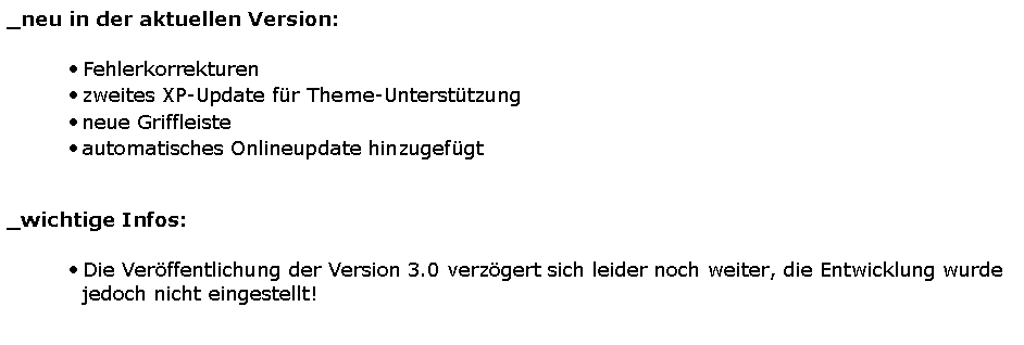 Textfeld: _neu in der aktuellen Version:Fehlerkorrekturenzweites XP-Update f�r Theme-Unterst�tzungneue Griffleisteautomatisches Onlineupdate hinzugef�gt 		_wichtige Infos:Die Ver�ffentlichung der Version 3.0 verz�gert sich leider noch weiter, die Entwicklung wurde jedoch nicht eingestellt!