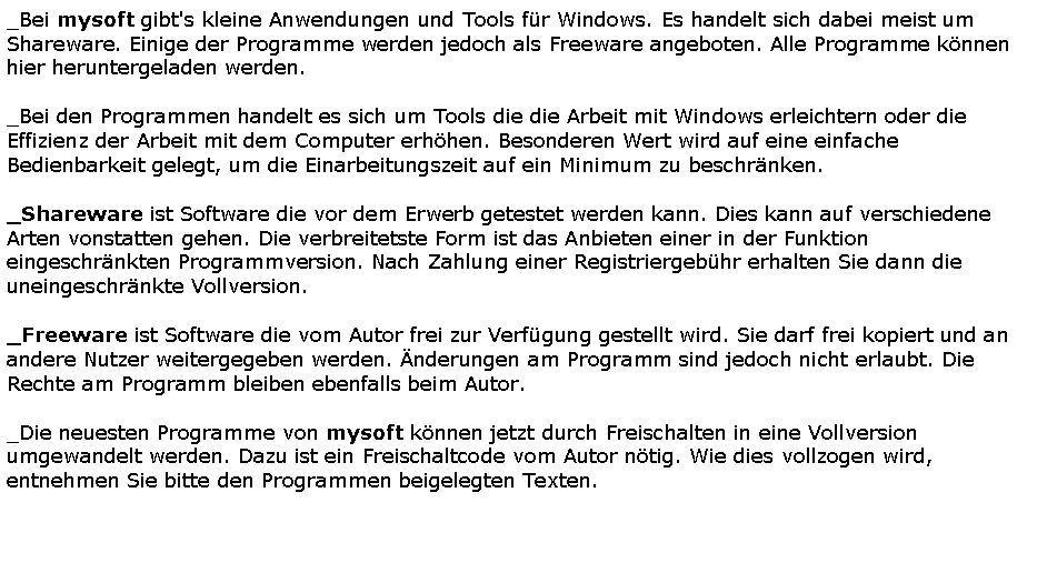 Textfeld: _Bei mysoft gibt's kleine Anwendungen und Tools f�r Windows. Es handelt sich dabei meist um Shareware. Einige der Programme werden jedoch als Freeware angeboten. Alle Programme k�nnen hier heruntergeladen werden._Bei den Programmen handelt es sich um Tools die die Arbeit mit Windows erleichtern oder die Effizienz der Arbeit mit dem Computer erh�hen. Besonderen Wert wird auf eine einfache Bedienbarkeit gelegt, um die Einarbeitungszeit auf ein Minimum zu beschr�nken._Shareware ist Software die vor dem Erwerb getestet werden kann. Dies kann auf verschiedene Arten vonstatten gehen. Die verbreitetste Form ist das Anbieten einer in der Funktion eingeschr�nkten Programmversion. Nach Zahlung einer Registriergeb�hr erhalten Sie dann die uneingeschr�nkte Vollversion._Freeware ist Software die vom Autor frei zur Verf�gung gestellt wird. Sie darf frei kopiert und an andere Nutzer weitergegeben werden. �nderungen am Programm sind jedoch nicht erlaubt. Die Rechte am Programm bleiben ebenfalls beim Autor._Die neuesten Programme von mysoft k�nnen jetzt durch Freischalten in eine Vollversion umgewandelt werden. Dazu ist ein Freischaltcode vom Autor n�tig. Wie dies vollzogen wird, entnehmen Sie bitte den Programmen beigelegten Texten.