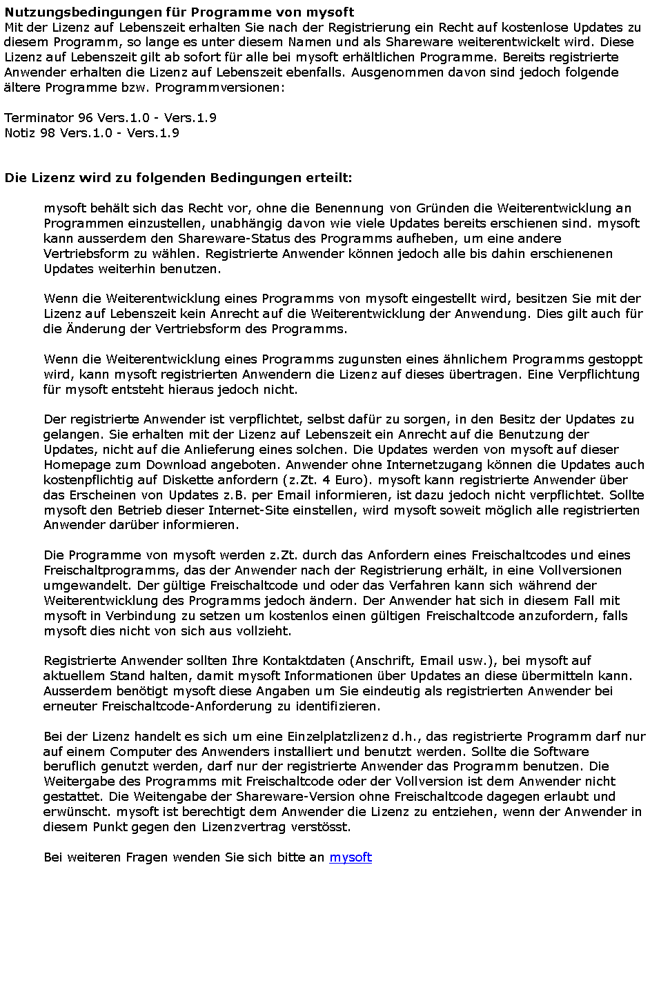 Textfeld: Nutzungsbedingungen f�r Programme von mysoftMit der Lizenz auf Lebenszeit erhalten Sie nach der Registrierung ein Recht auf kostenlose Updates zu diesem Programm, so lange es unter diesem Namen und als Shareware weiterentwickelt wird. Diese Lizenz auf Lebenszeit gilt ab sofort f�r alle bei mysoft erh�ltlichen Programme. Bereits registrierte Anwender erhalten die Lizenz auf Lebenszeit ebenfalls. Ausgenommen davon sind jedoch folgende �ltere Programme bzw. Programmversionen:Terminator 96 Vers.1.0 - Vers.1.9Notiz 98 Vers.1.0 - Vers.1.9Die Lizenz wird zu folgenden Bedingungen erteilt:mysoft beh�lt sich das Recht vor, ohne die Benennung von Gr�nden die Weiterentwicklung an Programmen einzustellen, unabh�ngig davon wie viele Updates bereits erschienen sind. mysoft kann ausserdem den Shareware-Status des Programms aufheben, um eine andere Vertriebsform zu w�hlen. Registrierte Anwender k�nnen jedoch alle bis dahin erschienenen Updates weiterhin benutzen.Wenn die Weiterentwicklung eines Programms von mysoft eingestellt wird, besitzen Sie mit der Lizenz auf Lebenszeit kein Anrecht auf die Weiterentwicklung der Anwendung. Dies gilt auch f�r die �nderung der Vertriebsform des Programms.Wenn die Weiterentwicklung eines Programms zugunsten eines �hnlichem Programms gestoppt wird, kann mysoft registrierten Anwendern die Lizenz auf dieses �bertragen. Eine Verpflichtung f�r mysoft entsteht hieraus jedoch nicht.Der registrierte Anwender ist verpflichtet, selbst daf�r zu sorgen, in den Besitz der Updates zu gelangen. Sie erhalten mit der Lizenz auf Lebenszeit ein Anrecht auf die Benutzung der Updates, nicht auf die Anlieferung eines solchen. Die Updates werden von mysoft auf dieser Homepage zum Download angeboten. Anwender ohne Internetzugang k�nnen die Updates auch kostenpflichtig auf Diskette anfordern (z.Zt. 4 Euro). mysoft kann registrierte Anwender �ber das Erscheinen von Updates z.B. per Email informieren, ist dazu jedoch nicht verpflichtet. Sollte mysoft den Betrieb dieser Internet-Site einstellen, wird mysoft soweit m�glich alle registrierten Anwender dar�ber informieren.Die Programme von mysoft werden z.Zt. durch das Anfordern eines Freischaltcodes und eines Freischaltprogramms, das der Anwender nach der Registrierung erh�lt, in eine Vollversionen umgewandelt. Der g�ltige Freischaltcode und oder das Verfahren kann sich w�hrend der Weiterentwicklung des Programms jedoch �ndern. Der Anwender hat sich in diesem Fall mit mysoft in Verbindung zu setzen um kostenlos einen g�ltigen Freischaltcode anzufordern, falls mysoft dies nicht von sich aus vollzieht.Registrierte Anwender sollten Ihre Kontaktdaten (Anschrift, Email usw.), bei mysoft auf aktuellem Stand halten, damit mysoft Informationen �ber Updates an diese �bermitteln kann. Ausserdem ben�tigt mysoft diese Angaben um Sie eindeutig als registrierten Anwender bei erneuter Freischaltcode-Anforderung zu identifizieren.Bei der Lizenz handelt es sich um eine Einzelplatzlizenz d.h., das registrierte Programm darf nur auf einem Computer des Anwenders installiert und benutzt werden. Sollte die Software beruflich genutzt werden, darf nur der registrierte Anwender das Programm benutzen. Die Weitergabe des Programms mit Freischaltcode oder der Vollversion ist dem Anwender nicht gestattet. Die Weitengabe der Shareware-Version ohne Freischaltcode dagegen erlaubt und erw�nscht. mysoft ist berechtigt dem Anwender die Lizenz zu entziehen, wenn der Anwender in diesem Punkt gegen den Lizenzvertrag verst�sst. Bei weiteren Fragen wenden Sie sich bitte an mysoft