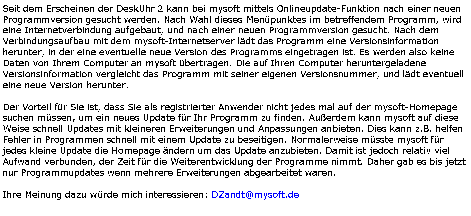 Textfeld: Seit dem Erscheinen der DeskUhr 2 kann bei mysoft mittels Onlineupdate-Funktion nach einer neuen Programmversion gesucht werden. Nach Wahl dieses Men�punktes im betreffendem Programm, wird eine Internetverbindung aufgebaut, und nach einer neuen Programmversion gesucht. Nach dem Verbindungsaufbau mit dem mysoft-Internetserver l�dt das Programm eine Versionsinformation herunter, in der eine eventuelle neue Version des Programms eingetragen ist. Es werden also keine Daten von Ihrem Computer an mysoft �bertragen. Die auf Ihren Computer heruntergeladene Versionsinformation vergleicht das Programm mit seiner eigenen Versionsnummer, und l�dt eventuell eine neue Version herunter.Der Vorteil f�r Sie ist, dass Sie als registrierter Anwender nicht jedes mal auf der mysoft-Homepage suchen m�ssen, um ein neues Update f�r Ihr Programm zu finden. Au�erdem kann mysoft auf diese Weise schnell Updates mit kleineren Erweiterungen und Anpassungen anbieten. Dies kann z.B. helfen Fehler in Programmen schnell mit einem Update zu beseitigen. Normalerweise m�sste mysoft f�r jedes kleine Update die Homepage �ndern um das Update anzubieten. Damit ist jedoch relativ viel Aufwand verbunden, der Zeit f�r die Weiterentwicklung der Programme nimmt. Daher gab es bis jetzt nur Programmupdates wenn mehrere Erweiterungen abgearbeitet waren.Ihre Meinung dazu w�rde mich interessieren: DZandt@mysoft.de