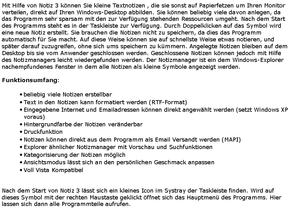 Textfeld: Mit Hilfe von Notiz 3 k�nnen Sie kleine Textnotizen , die sie sonst auf Papierfetzen um Ihren Monitor verteilen, direkt auf Ihren Windows-Desktop abbilden. Sie k�nnen beliebig viele davon anlegen, da das Programm sehr sparsam mit den zur Verf�gung stehenden Ressourcen umgeht. Nach dem Start des Programms steht es in der Taskleiste zur Verf�gung. Durch Doppelklicken auf das Symbol wird eine neue Notiz erstellt. Sie brauchen die Notizen nicht zu speichern, da dies das Programm automatisch f�r Sie macht. Auf diese Weise k�nnen sie auf schnellste Weise etwas notieren, und sp�ter darauf zuzugreifen, ohne sich ums speichern zu k�mmern. Angelegte Notizen bleiben auf dem Desktop bis sie vom Anwender geschlossen werden. Geschlossene Notizen k�nnen jedoch mit Hilfe des Notizmanagers leicht wiedergefunden werden. Der Notizmanager ist ein dem Windows-Explorer nachempfundenes Fenster in dem alle Notizen als kleine Symbole angezeigt werden.Funktionsumfang:beliebig viele Notizen erstellbar Text in den Notizen kann formatiert werden (RTF-Format) Eingegebene Internet und Emailadressen k�nnen direkt angew�hlt werden (setzt Windows XP voraus) Hintergrundfarbe der Notizen ver�nderbar Druckfunktion Notizen k�nnen direkt aus dem Programm als Email Versandt werden (MAPI) Explorer �hnlicher Notizmanager mit Vorschau und SuchfunktionenKategorisierung der Notizen m�glichAnsichtsmodus l�sst sich an den pers�nlichen Geschmack anpassen Voll Vista Kompatibel 		Nach dem Start von Notiz 3 l�sst sich ein kleines Icon im Systray der Taskleiste finden. Wird auf dieses Symbol mit der rechten Maustaste geklickt �ffnet sich das Hauptmen� des Programms. Hier lassen sich dann alle Programmteile aufrufen.